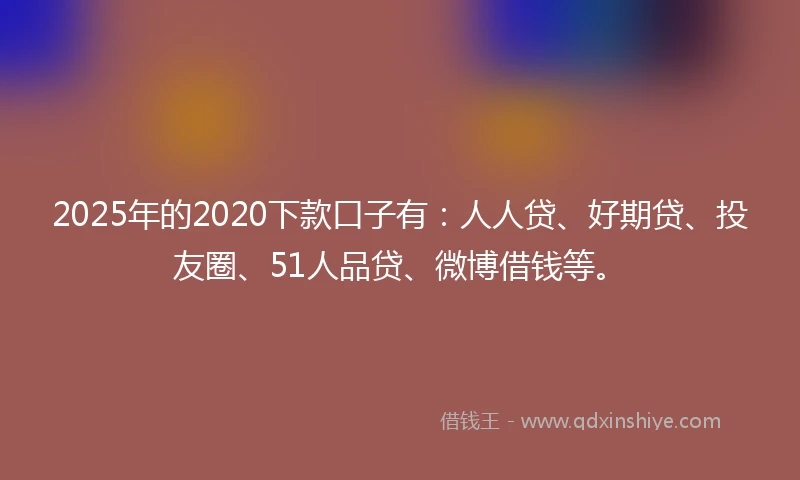 2025年的2020下款口子有：人人贷、好期贷、投友圈、51人品贷、微博借钱等。