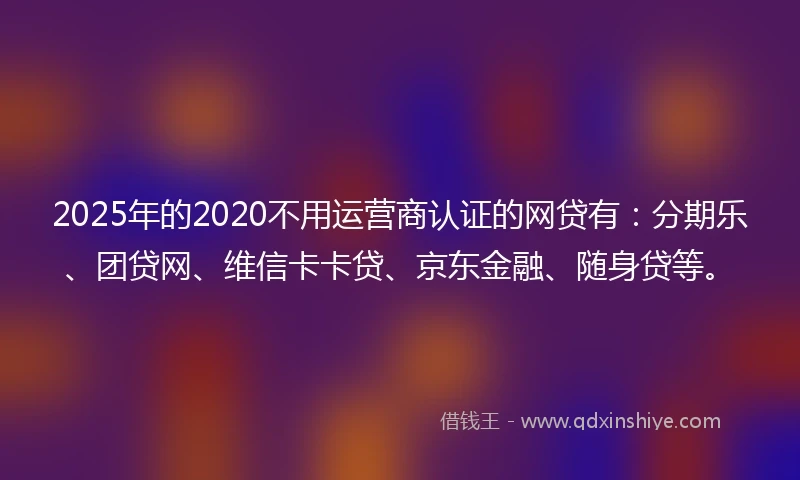 2025年的2020不用运营商认证的网贷有：分期乐、团贷网、维信卡卡贷、京东金融、随身贷等。