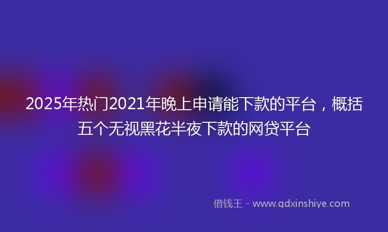 2025年热门2021年晚上申请能下款的平台，概括五个无视黑花半夜下款的网贷平台