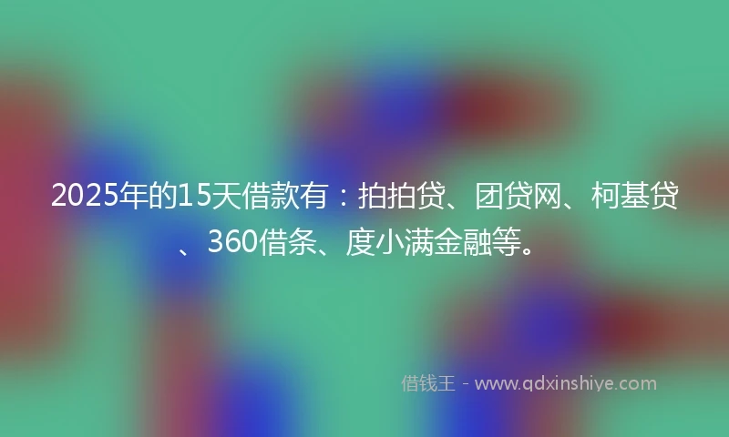 2025年的15天借款有：拍拍贷、团贷网、柯基贷、360借条、度小满金融等。