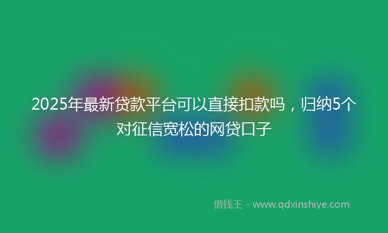 2025年最新贷款平台可以直接扣款吗，归纳5个对征信宽松的网贷口子