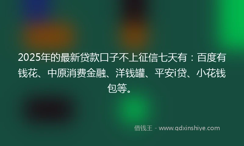 2025年的最新贷款口子不上征信七天有：百度有钱花、中原消费金融、洋钱罐、平安i贷、小花钱包等。