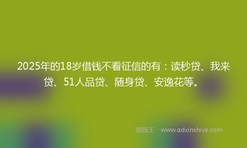 2025年的18岁借钱不看征信的有：读秒贷、我来贷、51人品贷、随身贷、安逸花等。