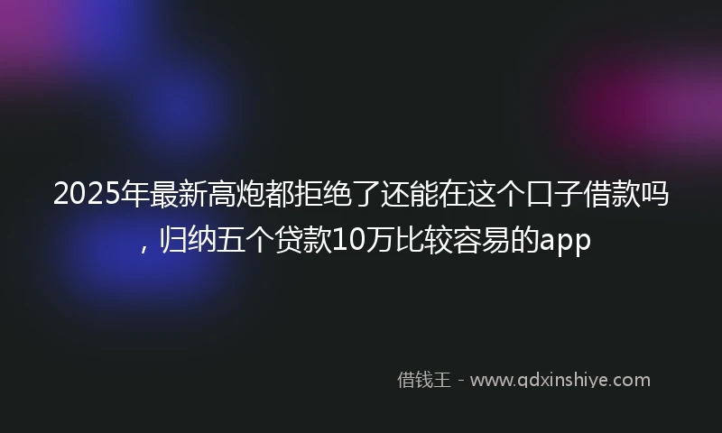 2025年最新高炮都拒绝了还能在这个口子借款吗，归纳五个贷款10万比较容易的app