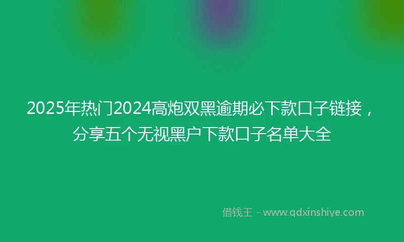 2025年热门2024高炮双黑逾期必下款口子链接，分享五个无视黑户下款口子名单大全
