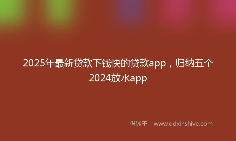 2025年最新贷款下钱快的贷款app，归纳五个2024放水app