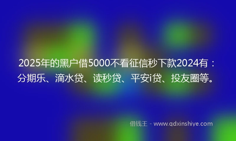 2025年的黑户借5000不看征信秒下款2024有：分期乐、滴水贷、读秒贷、平安i贷、投友圈等。