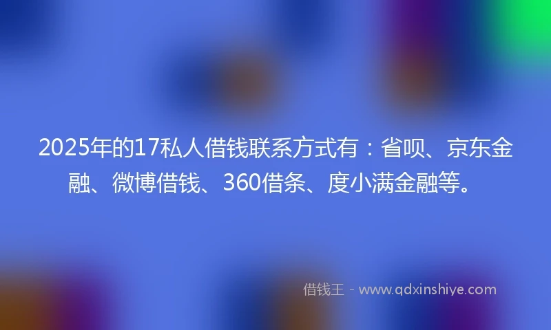 2025年的17私人借钱联系方式有：省呗、京东金融、微博借钱、360借条、度小满金融等。