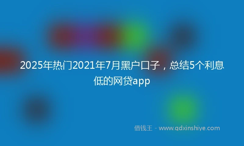 2025年热门2021年7月黑户口子，总结5个利息低的网贷app