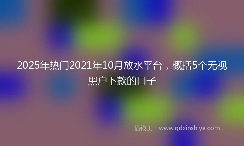 2025年热门2021年10月放水平台，概括5个无视黑户下款的口子