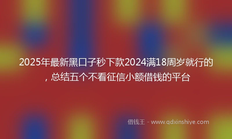 2025年最新黑口子秒下款2024满18周岁就行的，总结五个不看征信小额借钱的平台