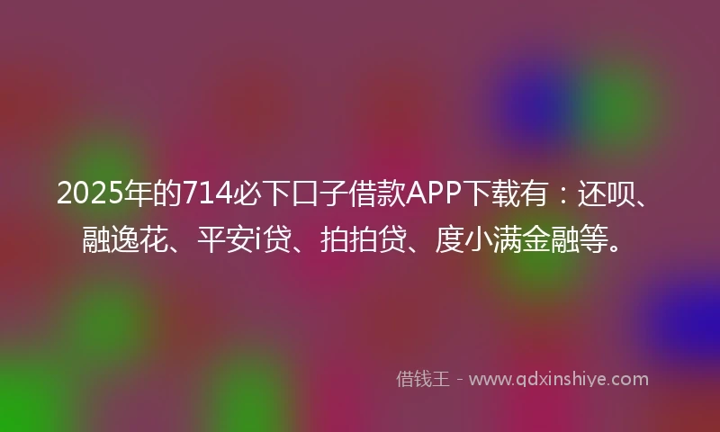 2025年的714必下口子借款APP下载有：还呗、融逸花、平安i贷、拍拍贷、度小满金融等。