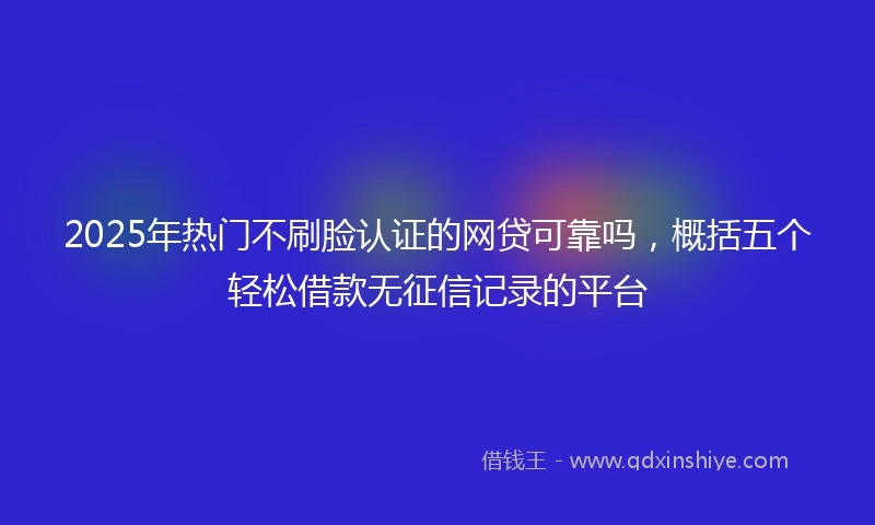2025年热门不刷脸认证的网贷可靠吗，概括五个轻松借款无征信记录的平台