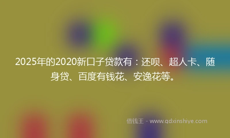 2025年的2020新口子贷款有：还呗、超人卡、随身贷、百度有钱花、安逸花等。