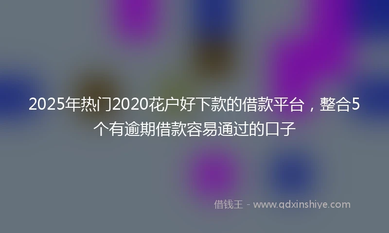 2025年热门2020花户好下款的借款平台，整合5个有逾期借款容易通过的口子