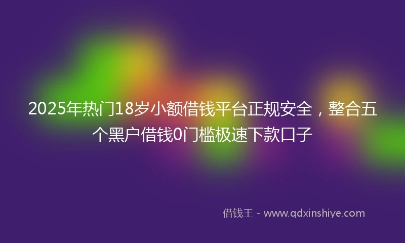 2025年热门18岁小额借钱平台正规安全，整合五个黑户借钱0门槛极速下款口子