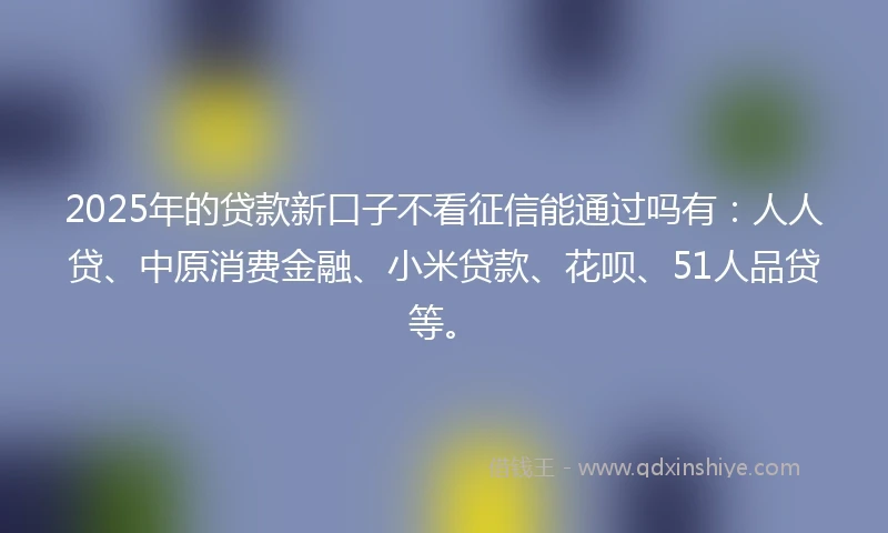2025年的贷款新口子不看征信能通过吗有：人人贷、中原消费金融、小米贷款、花呗、51人品贷等。