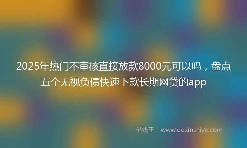 2025年热门不审核直接放款8000元可以吗，盘点五个无视负债快速下款长期网贷的app