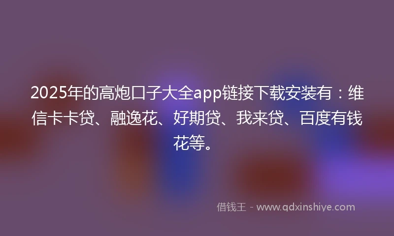2025年的高炮口子大全app链接下载安装有：维信卡卡贷、融逸花、好期贷、我来贷、百度有钱花等。