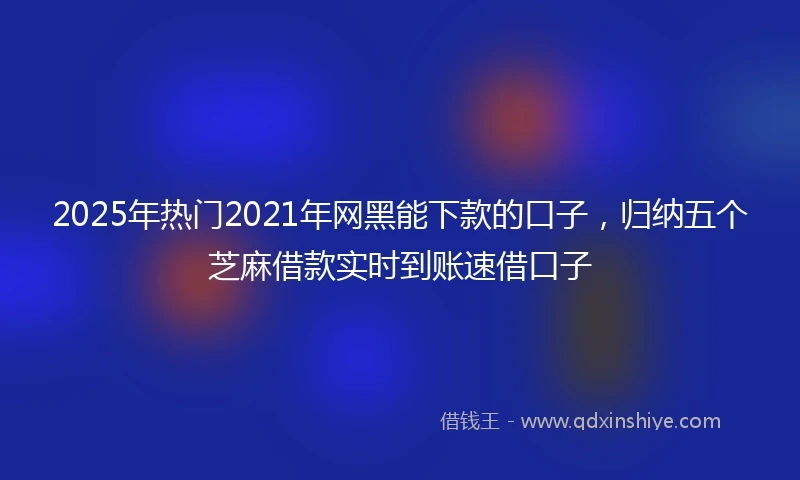 2025年热门2021年网黑能下款的口子，归纳五个芝麻借款实时到账速借口子