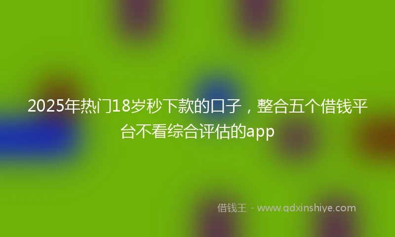 2025年热门18岁秒下款的口子，整合五个借钱平台不看综合评估的app