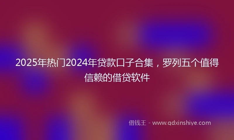 2025年热门2024年贷款口子合集，罗列五个值得信赖的借贷软件