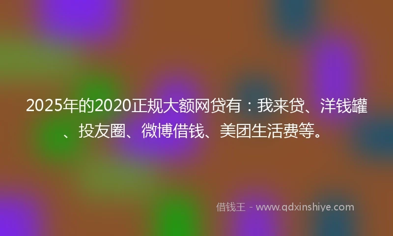 2025年的2020正规大额网贷有：我来贷、洋钱罐、投友圈、微博借钱、美团生活费等。