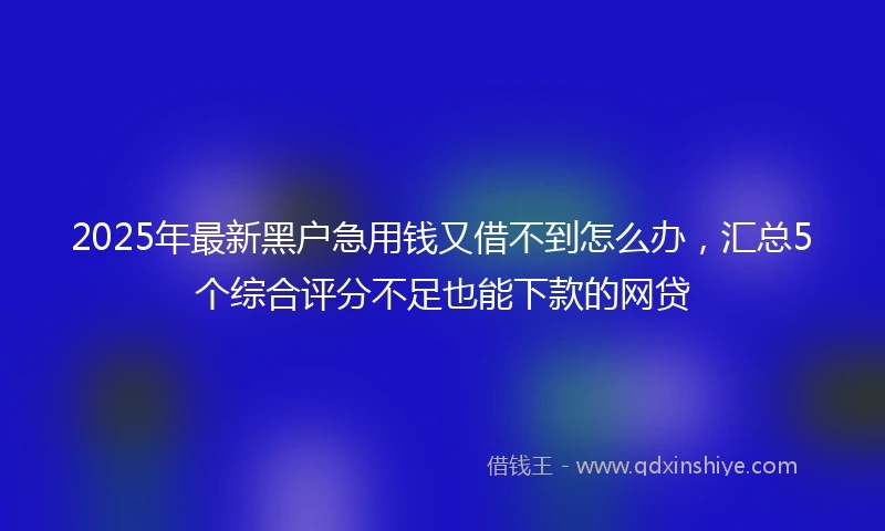 2025年最新黑户急用钱又借不到怎么办，汇总5个综合评分不足也能下款的网贷