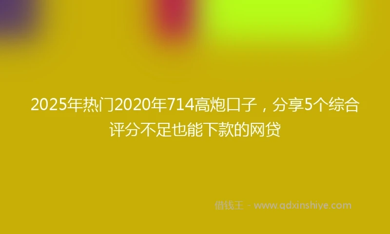 2025年热门2020年714高炮口子，分享5个综合评分不足也能下款的网贷