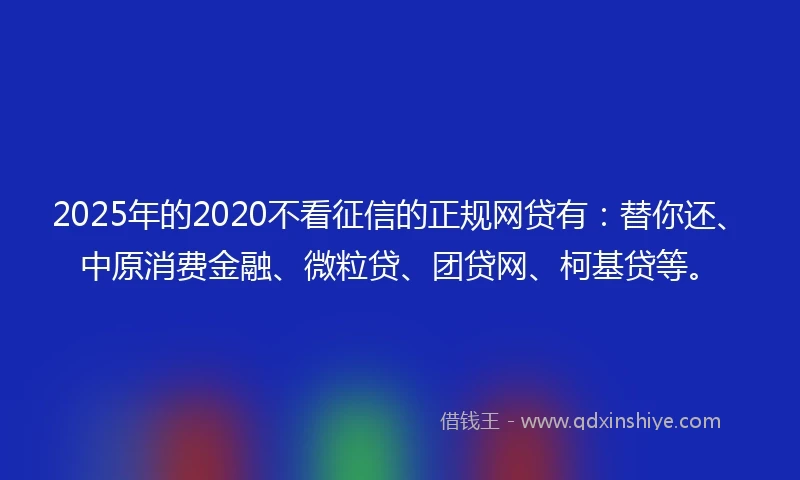 2025年的2020不看征信的正规网贷有：替你还、中原消费金融、微粒贷、团贷网、柯基贷等。