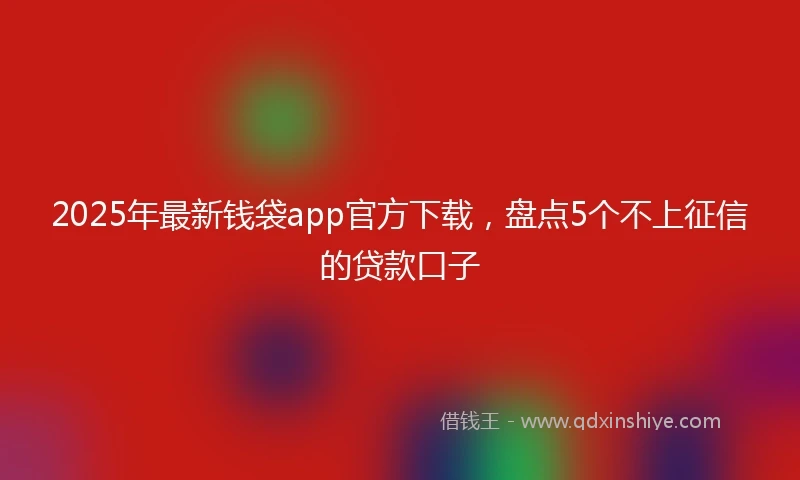 2025年最新钱袋app官方下载，盘点5个不上征信的贷款口子