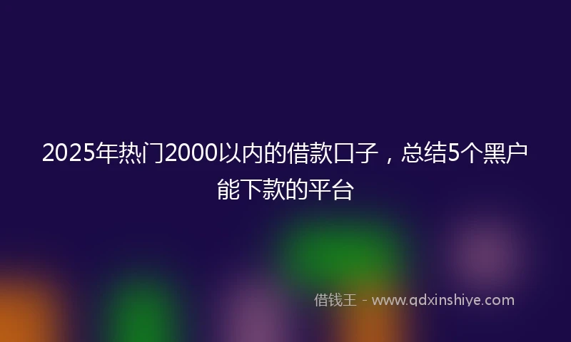 2025年热门2000以内的借款口子，总结5个黑户能下款的平台