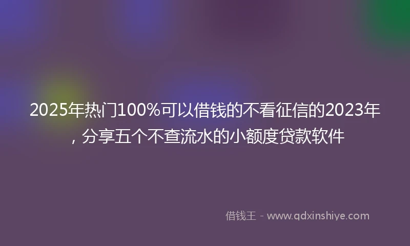 2025年热门100%可以借钱的不看征信的2023年，分享五个不查流水的小额度贷款软件