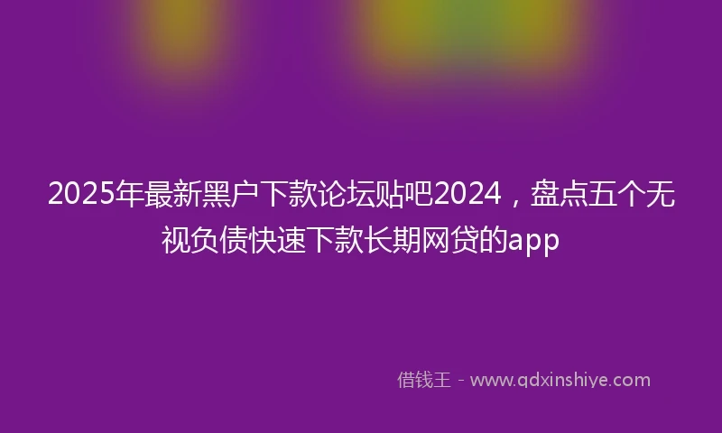 2025年最新黑户下款论坛贴吧2024，盘点五个无视负债快速下款长期网贷的app