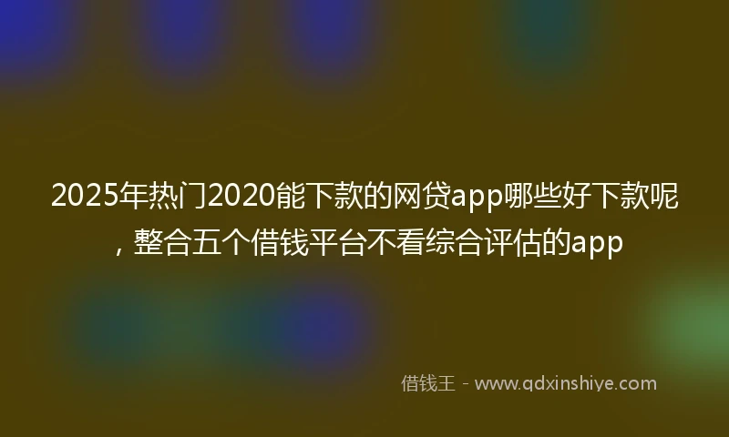 2025年热门2020能下款的网贷app哪些好下款呢，整合五个借钱平台不看综合评估的app
