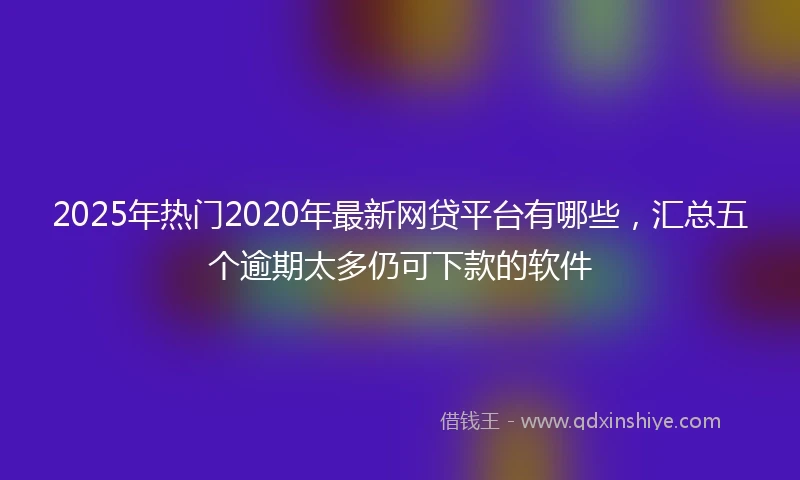 2025年热门2020年最新网贷平台有哪些，汇总五个逾期太多仍可下款的软件