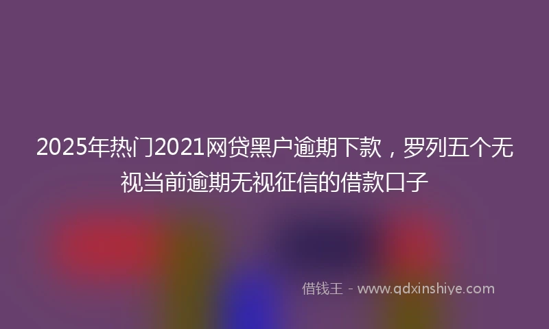 2025年热门2021网贷黑户逾期下款，罗列五个无视当前逾期无视征信的借款口子