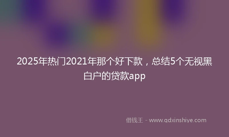 2025年热门2021年那个好下款，总结5个无视黑白户的贷款app