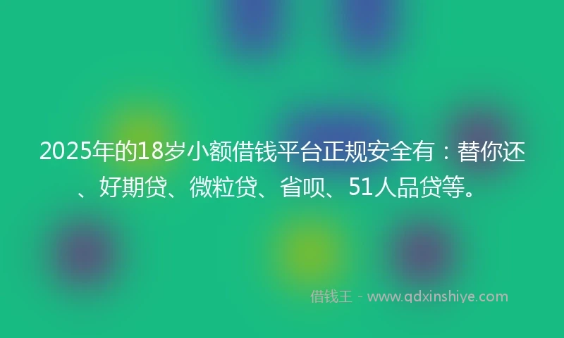 2025年的18岁小额借钱平台正规安全有：替你还、好期贷、微粒贷、省呗、51人品贷等。