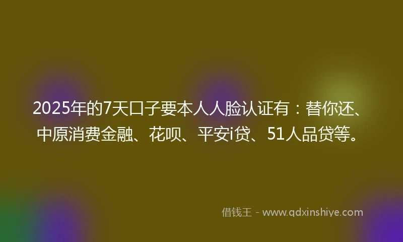 2025年的7天口子要本人人脸认证有：替你还、中原消费金融、花呗、平安i贷、51人品贷等。