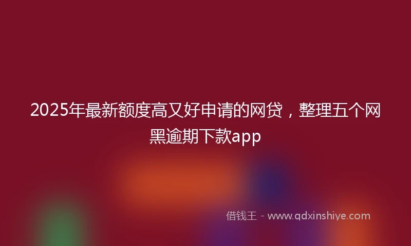 2025年最新额度高又好申请的网贷，整理五个网黑逾期下款app