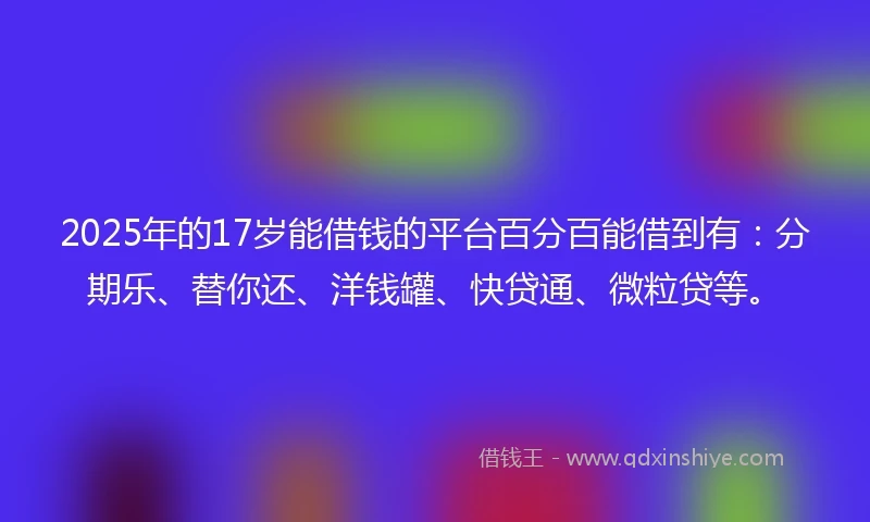 2025年的17岁能借钱的平台百分百能借到有：分期乐、替你还、洋钱罐、快贷通、微粒贷等。
