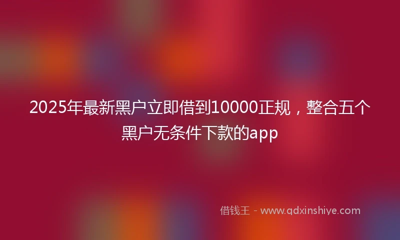 2025年最新黑户立即借到10000正规，整合五个黑户无条件下款的app