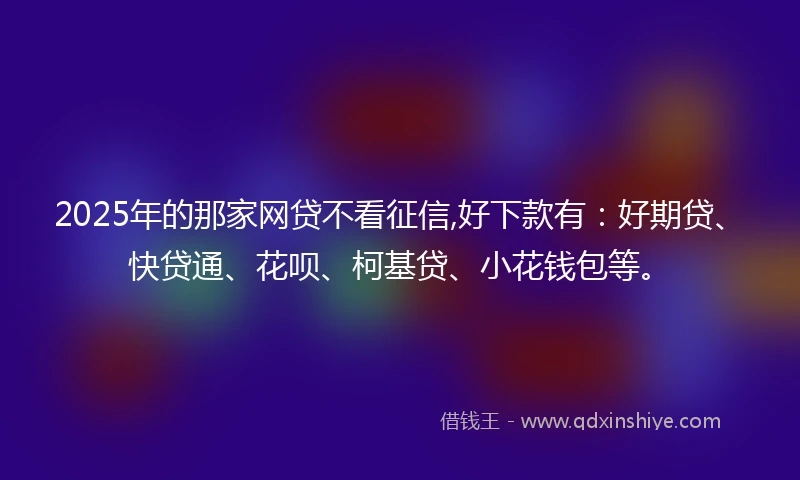 2025年的那家网贷不看征信,好下款有：好期贷、快贷通、花呗、柯基贷、小花钱包等。