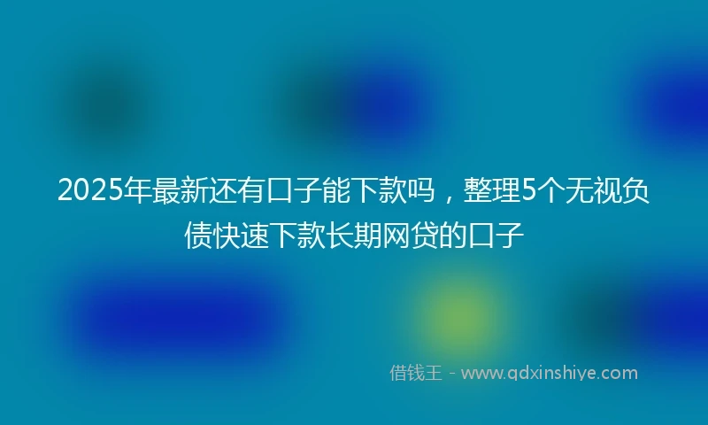 2025年最新还有口子能下款吗，整理5个无视负债快速下款长期网贷的口子