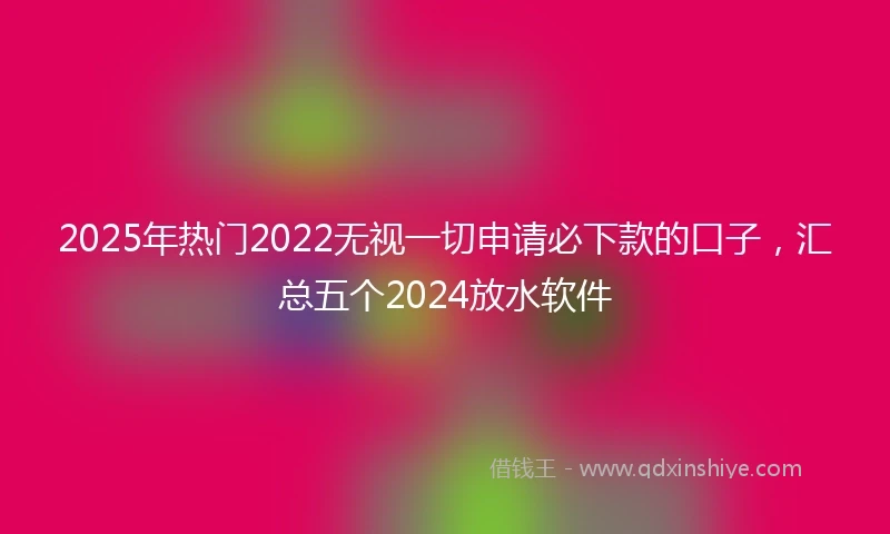 2025年热门2022无视一切申请必下款的口子，汇总五个2024放水软件