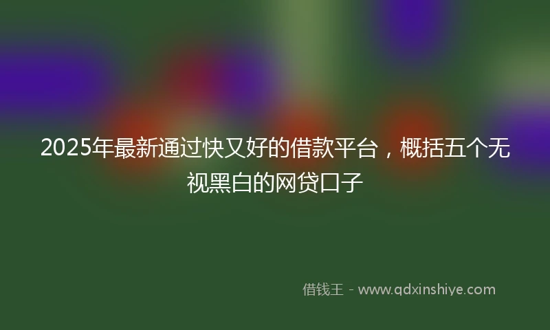 2025年最新通过快又好的借款平台，概括五个无视黑白的网贷口子