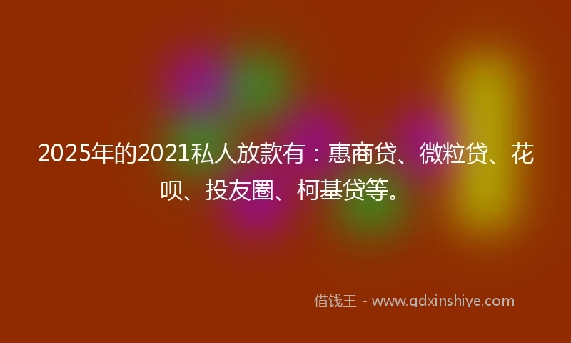 2025年的2021私人放款有：惠商贷、微粒贷、花呗、投友圈、柯基贷等。