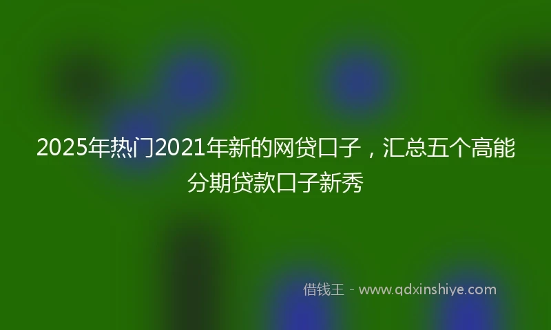 2025年热门2021年新的网贷口子，汇总五个高能分期贷款口子新秀
