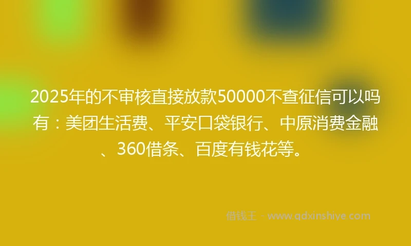 2025年的不审核直接放款50000不查征信可以吗有：美团生活费、平安口袋银行、中原消费金融、360借条、百度有钱花等。